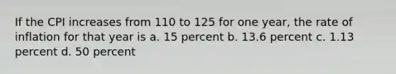 If the CPI increases from 110 to 125 for one year, the rate of inflation for that year is a. 15 percent b. 13.6 percent c. 1.13 percent d. 50 percent