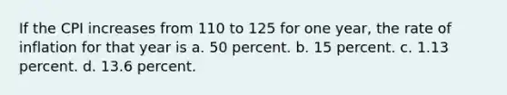 If the CPI increases from 110 to 125 for one year, the rate of inflation for that year is a. 50 percent. b. 15 percent. c. 1.13 percent. d. 13.6 percent.