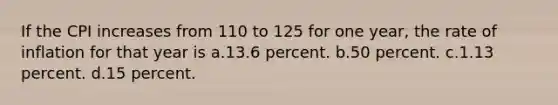 If the CPI increases from 110 to 125 for one year, the rate of inflation for that year is a.13.6 percent. b.50 percent. c.1.13 percent. d.15 percent.