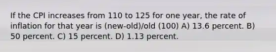 If the CPI increases from 110 to 125 for one year, the rate of inflation for that year is (new-old)/old (100) A) 13.6 percent. B) 50 percent. C) 15 percent. D) 1.13 percent.