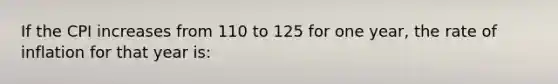 If the CPI increases from 110 to 125 for one year, the rate of inflation for that year is: