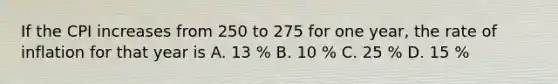 If the CPI increases from 250 to 275 for one year, the rate of inflation for that year is A. 13 % B. 10 % C. 25 % D. 15 %