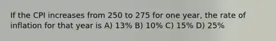 If the CPI increases from 250 to 275 for one year, the rate of inflation for that year is A) 13% B) 10% C) 15% D) 25%