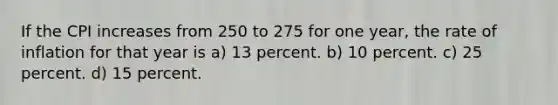 If the CPI increases from 250 to 275 for one year, the rate of inflation for that year is a) 13 percent. b) 10 percent. c) 25 percent. d) 15 percent.