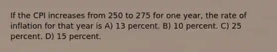 If the CPI increases from 250 to 275 for one year, the rate of inflation for that year is A) 13 percent. B) 10 percent. C) 25 percent. D) 15 percent.