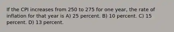 If the CPI increases from 250 to 275 for one year, the rate of inflation for that year is A) 25 percent. B) 10 percent. C) 15 percent. D) 13 percent.