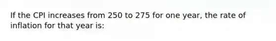 If the CPI increases from 250 to 275 for one year, the rate of inflation for that year is: