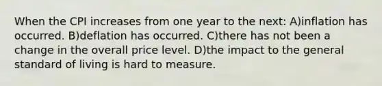 When the CPI increases from one year to the next: A)inflation has occurred. B)deflation has occurred. C)there has not been a change in the overall price level. D)the impact to the general standard of living is hard to measure.