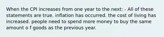 When the CPI increases from one year to the next: - All of these statements are true. inflation has occurred. the cost of living has increased. people need to spend more money to buy the same amount o f goods as the previous year.