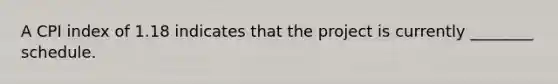 A CPI index of 1.18 indicates that the project is currently ________ schedule.