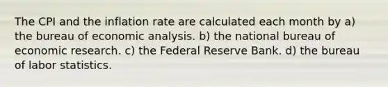 The CPI and the inflation rate are calculated each month by a) the bureau of economic analysis. b) the national bureau of economic research. c) the Federal Reserve Bank. d) the bureau of labor statistics.