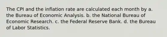 The CPI and the inflation rate are calculated each month by a. the Bureau of Economic Analysis. b. the National Bureau of Economic Research. c. the Federal Reserve Bank. d. the Bureau of Labor Statistics.