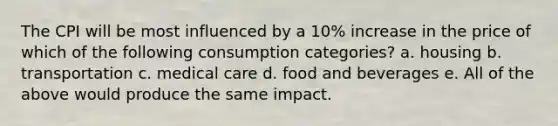 The CPI will be most influenced by a 10% increase in the price of which of the following consumption categories? a. housing b. transportation c. medical care d. food and beverages e. All of the above would produce the same impact.