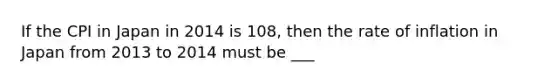 If the CPI in Japan in 2014 is​ 108, then the rate of inflation in Japan from 2013 to 2014 must be ___