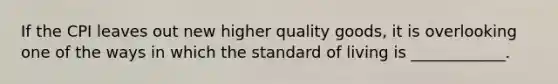 If the CPI leaves out new higher quality goods, it is overlooking one of the ways in which the standard of living is ____________.