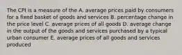 The CPI is a measure of the A. average prices paid by consumers for a fixed basket of goods and services B. percentage change in the price level C. average prices of all goods D. average change in the output of the goods and services purchased by a typical urban consumer E. average prices of all goods and services produced