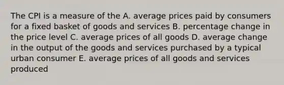 The CPI is a measure of the A. average prices paid by consumers for a fixed basket of goods and services B. percentage change in the price level C. average prices of all goods D. average change in the output of the goods and services purchased by a typical urban consumer E. average prices of all goods and services produced