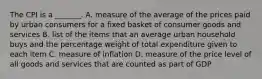 The CPI is a​ _______. A. measure of the average of the prices paid by urban consumers for a fixed basket of consumer goods and services B. list of the items that an average urban household buys and the percentage weight of total expenditure given to each item C. measure of inflation D. measure of the price level of all goods and services that are counted as part of GDP