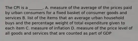 The CPI is a​ _______. A. measure of the average of the prices paid by urban consumers for a fixed basket of consumer goods and services B. list of the items that an average urban household buys and the percentage weight of total expenditure given to each item C. measure of inflation D. measure of the price level of all goods and services that are counted as part of GDP