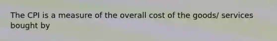 The CPI is a measure of the overall cost of the goods/ services bought by