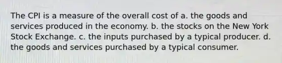 The CPI is a measure of the overall cost of a. the goods and services produced in the economy. b. the stocks on the New York Stock Exchange. c. the inputs purchased by a typical producer. d. the goods and services purchased by a typical consumer.