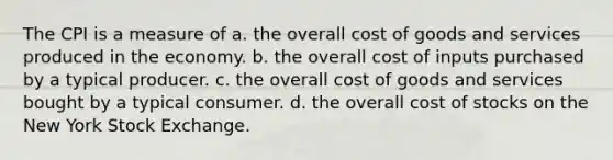 The CPI is a measure of a. the overall cost of goods and services produced in the economy. b. the overall cost of inputs purchased by a typical producer. c. the overall cost of goods and services bought by a typical consumer. d. the overall cost of stocks on the New York Stock Exchange.