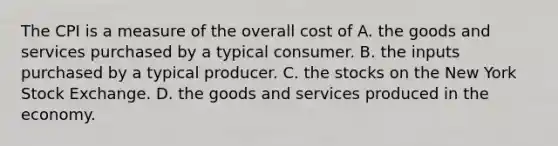 The CPI is a measure of the overall cost of A. the goods and services purchased by a typical consumer. B. the inputs purchased by a typical producer. C. the stocks on the New York Stock Exchange. D. the goods and services produced in the economy.