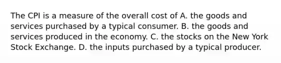 The CPI is a measure of the overall cost of A. the goods and services purchased by a typical consumer. B. the goods and services produced in the economy. C. the stocks on the New York Stock Exchange. D. the inputs purchased by a typical producer.