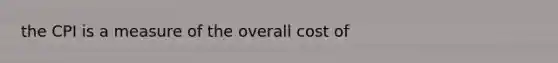 the CPI is a measure of the overall cost of