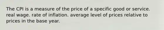 The CPI is a measure of the price of a specific good or service. real wage. rate of inflation. average level of prices relative to prices in the base year.