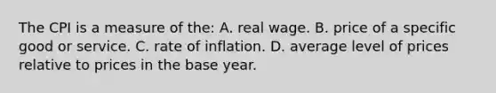 The CPI is a measure of the: A. real wage. B. price of a specific good or service. C. rate of inflation. D. average level of prices relative to prices in the base year.