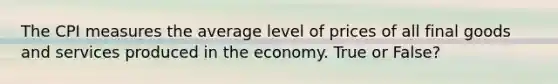 ​The CPI measures the average level of prices of all final goods and services produced in the economy. True or False?