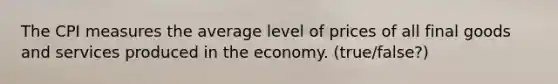 ​The CPI measures the average level of prices of all final goods and services produced in the economy. (true/false?)