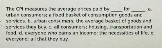 The CPI measures the average prices paid by _____ for ______. a. urban consumers; a fixed basket of consumption goods and services. b. urban consumers; the average basket of goods and services they buy. c. all consumers; housing, transportation and food. d. everyone who earns an income; the necessities of life. e. everyone; all that they buy.