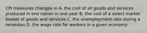 CPI measures changes in A. the cost of all goods and services produced in one nation in one year B. the cost of a select market basket of goods and services C. the unemployment rate during a recession D. the wage rate for workers in a given economy