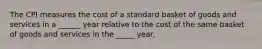 The CPI measures the cost of a standard basket of goods and services in a ______ year relative to the cost of the same basket of goods and services in the _____ year.