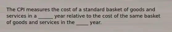 The CPI measures the cost of a standard basket of goods and services in a ______ year relative to the cost of the same basket of goods and services in the _____ year.