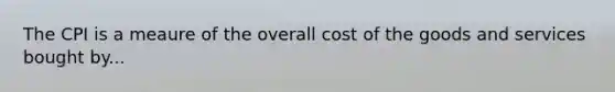 The CPI is a meaure of the overall cost of the goods and services bought by...