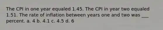 The CPI in one year equaled 1.45. The CPI in year two equaled 1.51. The rate of inflation between years one and two was ___ percent. a. 4 b. 4.1 c. 4.5 d. 6