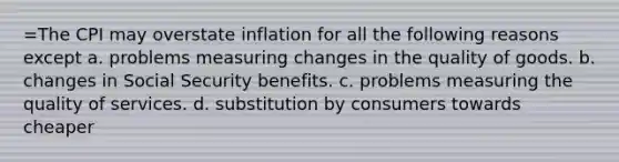 =The CPI may overstate inflation for all the following reasons except a. problems measuring changes in the quality of goods. b. changes in Social Security benefits. c. problems measuring the quality of services. d. substitution by consumers towards cheaper