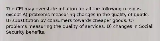 The CPI may overstate inflation for all the following reasons except A) problems measuring changes in the quality of goods. B) substitution by consumers towards cheaper goods. C) problems measuring the quality of services. D) changes in Social Security benefits.