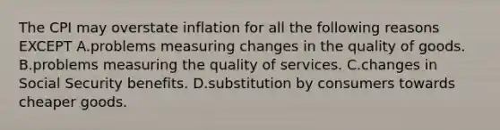 The CPI may overstate inflation for all the following reasons EXCEPT A.problems measuring changes in the quality of goods. B.problems measuring the quality of services. C.changes in Social Security benefits. D.substitution by consumers towards cheaper goods.