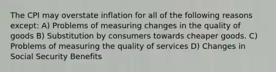 The CPI may overstate inflation for all of the following reasons except: A) Problems of measuring changes in the quality of goods B) Substitution by consumers towards cheaper goods. C) Problems of measuring the quality of services D) Changes in Social Security Benefits