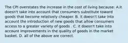 The CPI overstates the increase in the cost of living because: A.it doesn't take into account that consumers substitute toward goods that become relatively cheaper. B. it doesn't take into account the introduction of new goods that allow consumers access to a greater variety of goods . C. it doesn't take into account improvements in the quality of goods in the market basket. D. all of the above are correct.