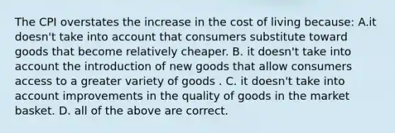 The CPI overstates the increase in the cost of living because: A.it doesn't take into account that consumers substitute toward goods that become relatively cheaper. B. it doesn't take into account the introduction of new goods that allow consumers access to a greater variety of goods . C. it doesn't take into account improvements in the quality of goods in the market basket. D. all of the above are correct.