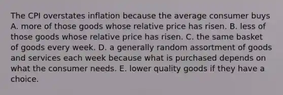 The CPI overstates inflation because the average consumer buys A. more of those goods whose relative price has risen. B. less of those goods whose relative price has risen. C. the same basket of goods every week. D. a generally random assortment of goods and services each week because what is purchased depends on what the consumer needs. E. lower quality goods if they have a choice.