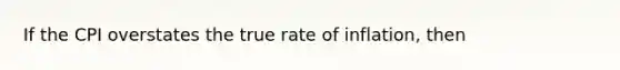 If the CPI overstates the true rate of inflation, then