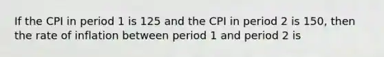 If the CPI in period 1 is 125 and the CPI in period 2 is 150, then the rate of inflation between period 1 and period 2 is