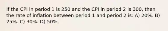 If the CPI in period 1 is 250 and the CPI in period 2 is 300, then the rate of inflation between period 1 and period 2 is: A) 20%. B) 25%. C) 30%. D) 50%.