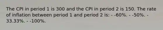 The CPI in period 1 is 300 and the CPI in period 2 is 150. The rate of inflation between period 1 and period 2 is: - -60%. - -50%. - 33.33%. - -100%.